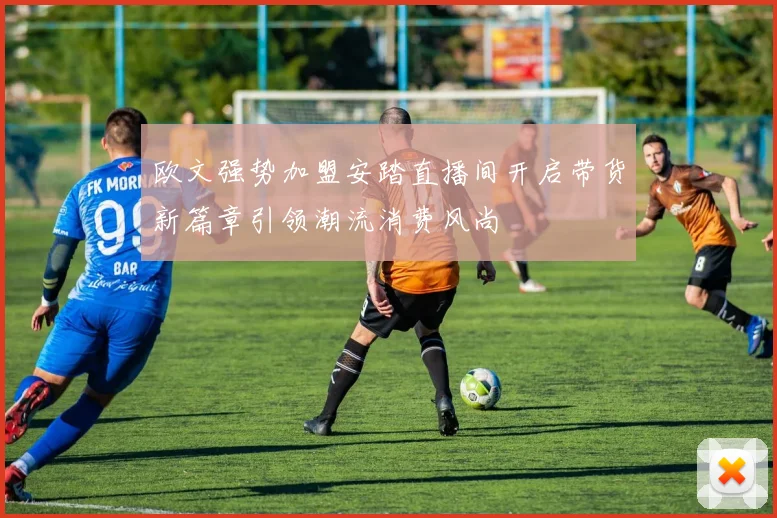 欧文强势加盟安踏直播间开启带货新篇章引领潮流消费风尚