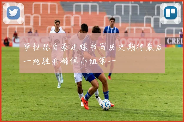 萨拉赫自豪进球书写历史期待最后一轮胜利确保小组第一