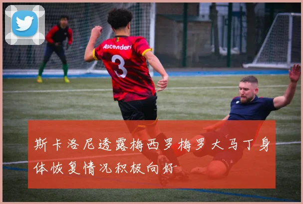斯卡洛尼透露梅西罗梅罗大马丁身体恢复情况积极向好