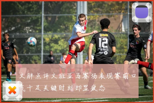文胖点评文班亚马赛场表现赛前口气十足关键时刻却显疲态