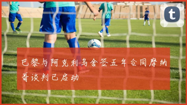 巴黎与阿克利乌舍签五年合同摩纳哥谈判已启动