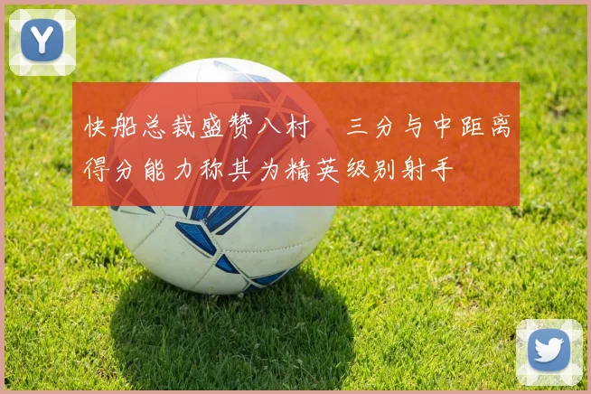快船总裁盛赞八村塁三分与中距离得分能力称其为精英级别射手